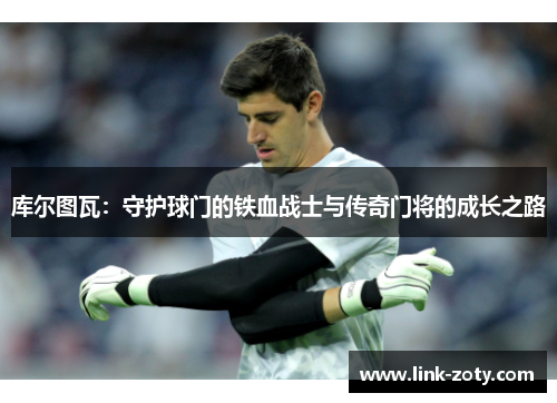 库尔图瓦：守护球门的铁血战士与传奇门将的成长之路