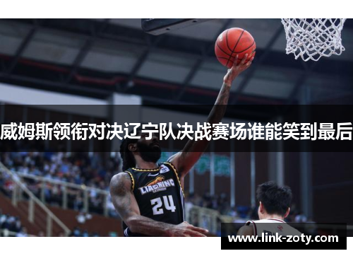 威姆斯领衔对决辽宁队决战赛场谁能笑到最后